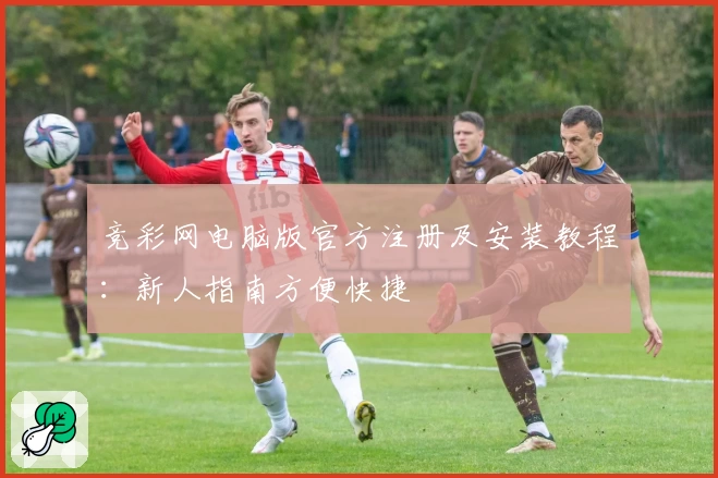 竞彩网电脑版官方注册及安装教程：新人指南方便快捷