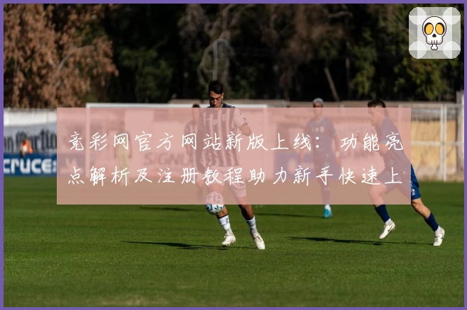 竞彩网官方网站新版上线：功能亮点解析及注册教程助力新手快速上手