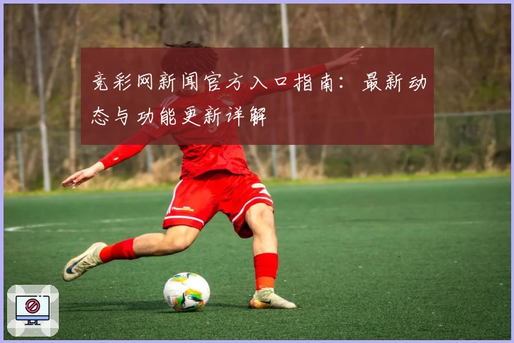 竞彩网新闻官方入口指南：最新动态与功能更新详解