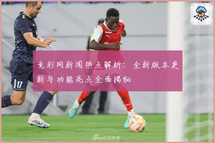 竞彩网新闻热点解析:全新版本更新与功能亮点全面揭秘
