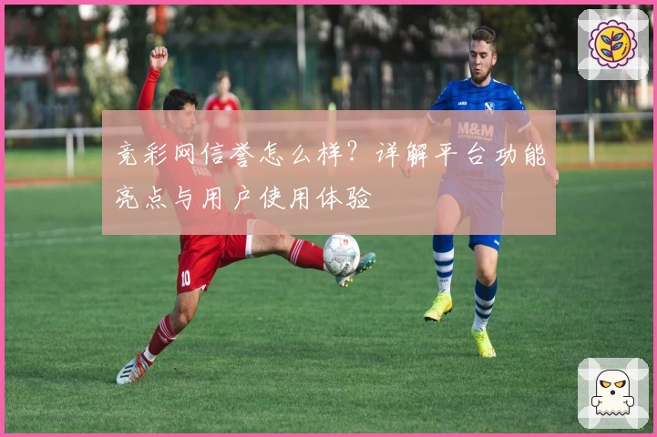 竞彩网信誉怎么样?详解平台功能亮点与用户使用体验