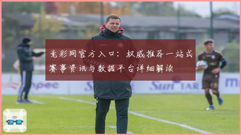 竞彩网官方入口:权威推荐一站式赛事资讯与数据平台详细解读