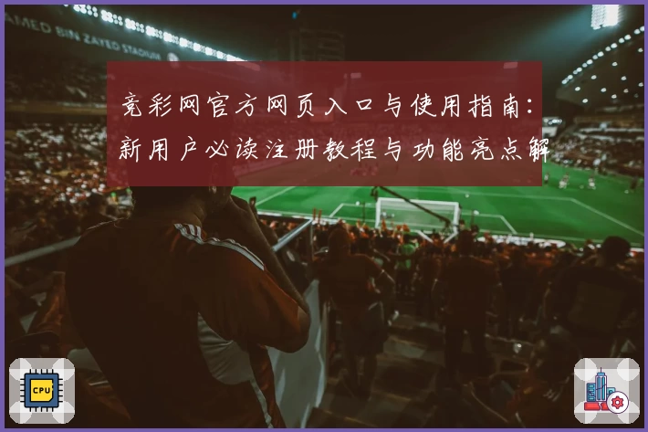 竞彩网官方网页入口与使用指南:新用户必读注册教程与功能亮点解析