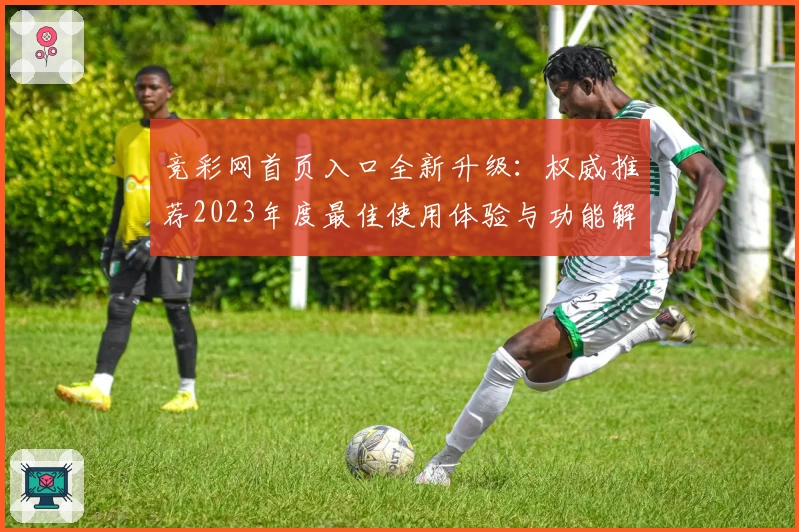竞彩网首页入口全新升级：权威推荐2023年度最佳使用体验与功能解析
