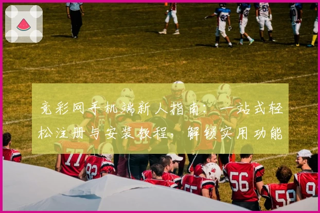 竞彩网手机端新人指南：一站式轻松注册与安装教程，解锁实用功能亮点