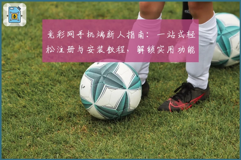 竞彩网手机端新人指南：一站式轻松注册与安装教程，解锁实用功能亮点