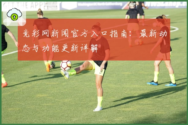 竞彩网新闻官方入口指南：最新动态与功能更新详解