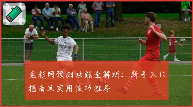 竞彩网预测功能全解析:新手入门指南及实用技巧推荐