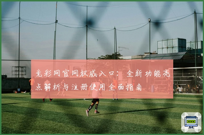 竞彩网官网权威入口：全新功能亮点解析与注册使用全面指南