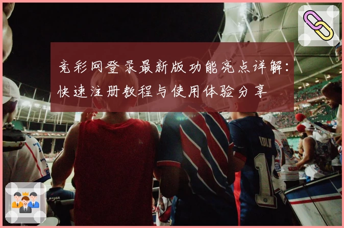 竞彩网登录最新版功能亮点详解：快速注册教程与使用体验分享